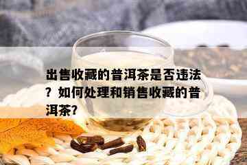 出售收藏的普洱茶是否违法？如何处理和销售收藏的普洱茶？