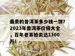 最贵的普洱茶多少钱一饼？2023年普洱茶价格大全，百年老茶拍卖达1300万！