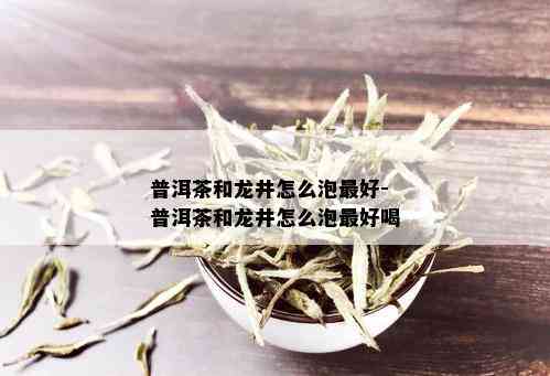 普洱茶和龙井怎么泡更好-普洱茶和龙井怎么泡更好喝