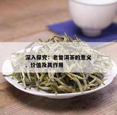 深入探究：老普洱茶的意义、价值及其作用