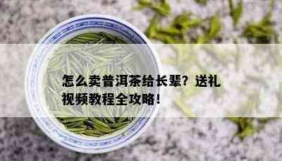 怎么卖普洱茶给长辈？送礼视频教程全攻略！