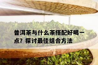 普洱茶与什么茶搭配好喝一点？探讨更佳组合方法