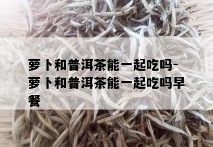 萝卜和普洱茶能一起吃吗-萝卜和普洱茶能一起吃吗早餐