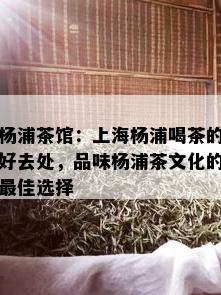 杨浦茶馆：上海杨浦喝茶的好去处，品味杨浦茶文化的更佳选择