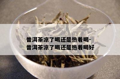 普洱茶凉了喝还是热着喝-普洱茶凉了喝还是热着喝好