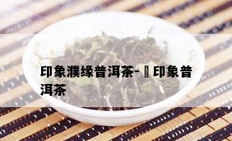 印象濮缘普洱茶-瑧印象普洱茶