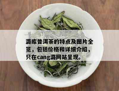 潞库普洱茶的特点及图片全览，包括价格和详细介绍，只在cang潞网站呈现。