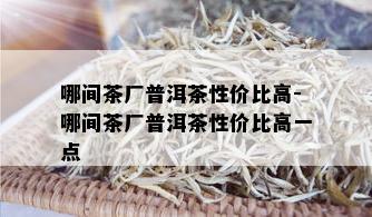 哪间茶厂普洱茶性价比高-哪间茶厂普洱茶性价比高一点