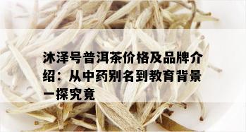 沐泽号普洱茶价格及品牌介绍：从中药别名到教育背景一探究竟