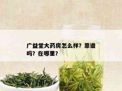 广益堂大药房怎么样？靠谱吗？在哪里？