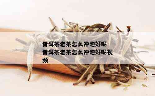 普洱茶老茶怎么冲泡好呢-普洱茶老茶怎么冲泡好呢视频