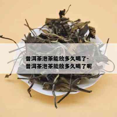 普洱茶泡茶能放多久喝了-普洱茶泡茶能放多久喝了呢