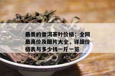 最贵的普洱茶叶价格：全网更高价及图片大全，详细价格表与多少钱一斤一览