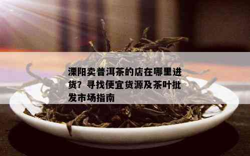 溧阳卖普洱茶的店在哪里进货？寻找便宜货源及茶叶批发市场指南