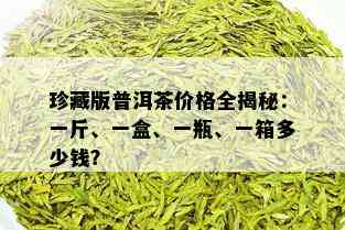 珍藏版普洱茶价格全揭秘：一斤、一盒、一瓶、一箱多少钱？