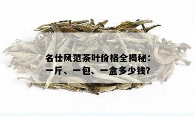 名仕风范茶叶价格全揭秘：一斤、一包、一盒多少钱？