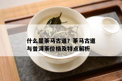 什么是茶马古道？茶马古道与普洱茶价格及特点解析