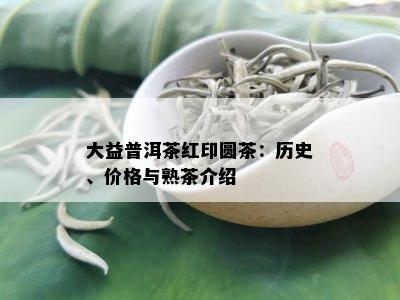 大益普洱茶红印圆茶：历史、价格与熟茶介绍