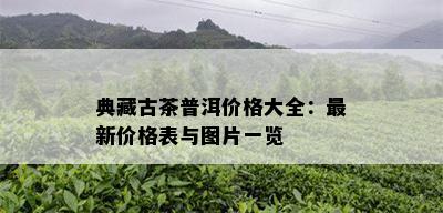 典藏古茶普洱价格大全：最新价格表与图片一览