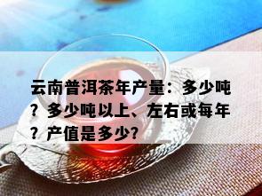 云南普洱茶年产量：多少吨？多少吨以上、左右或每年？产值是多少？