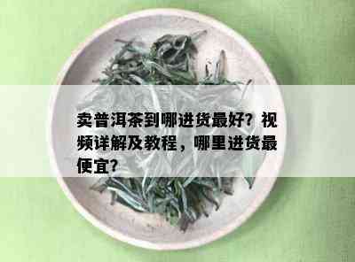 卖普洱茶到哪进货更好？视频详解及教程，哪里进货更便宜？