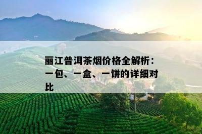 丽江普洱茶价格全解析：一包、一盒、一饼的详细对比