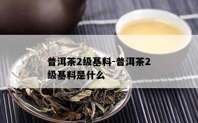 普洱茶2级基料-普洱茶2级基料是什么