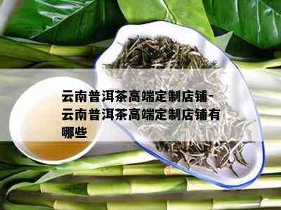 云南普洱茶高端定制店铺-云南普洱茶高端定制店铺有哪些