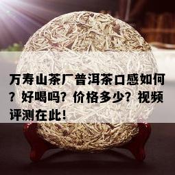 万寿山茶厂普洱茶口感如何？好喝吗？价格多少？视频评测在此！