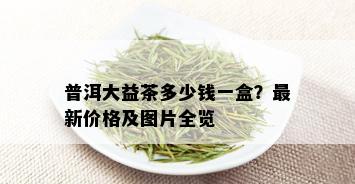 普洱大益茶多少钱一盒？最新价格及图片全览