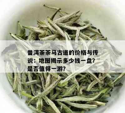 普洱茶茶马古道的价格与传说：地图揭示多少钱一盘？是否值得一游？