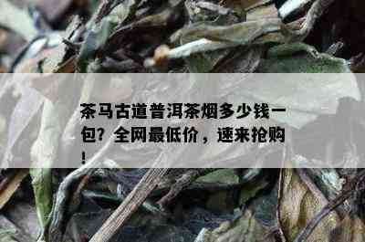 茶马古道普洱茶多少钱一包？全网更低价，速来抢购！