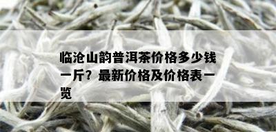 临沧山韵普洱茶价格多少钱一斤？最新价格及价格表一览