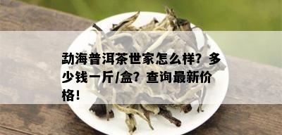 勐海普洱茶世家怎么样？多少钱一斤/盒？查询最新价格！