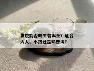 发烧能否喝生普洱茶？适合大人、小孩还是熟普洱？