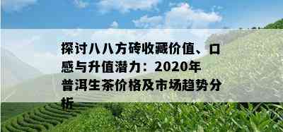 探讨八八方砖收藏价值、口感与升值潜力：2020年普洱生茶价格及市场趋势分析