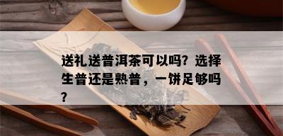 送礼送普洱茶可以吗？选择生普还是熟普，一饼足够吗？