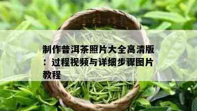 制作普洱茶照片大全高清版：过程视频与详细步骤图片教程