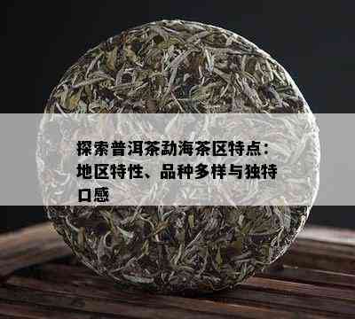 探索普洱茶勐海茶区特点：地区特性、品种多样与独特口感