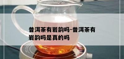 普洱茶有岩韵吗-普洱茶有岩韵吗是真的吗