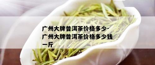 广州大牌普洱茶价格多少-广州大牌普洱茶价格多少钱一斤