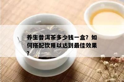 养生普洱茶多少钱一盒？如何搭配饮用以达到更佳效果？