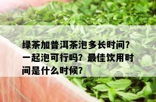 绿茶加普洱茶泡多长时间？一起泡可行吗？更佳饮用时间是什么时候？