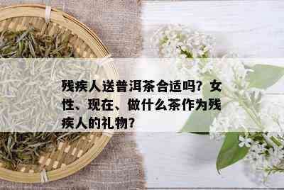 残疾人送普洱茶合适吗？女性、现在、做什么茶作为残疾人的礼物？