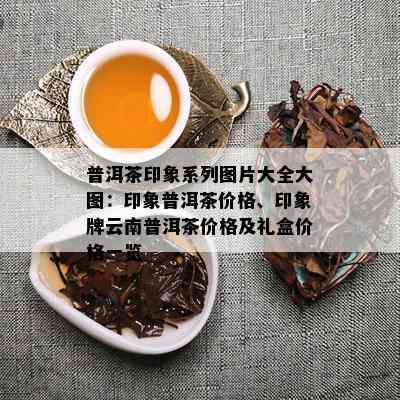 普洱茶印象系列图片大全大图：印象普洱茶价格、印象牌云南普洱茶价格及礼盒价格一览