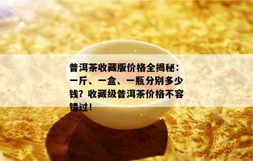 普洱茶收藏版价格全揭秘：一斤、一盒、一瓶分别多少钱？收藏级普洱茶价格不容错过！