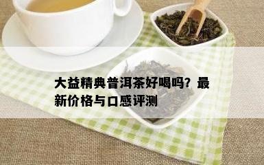 大益精典普洱茶好喝吗？最新价格与口感评测