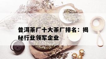 普洱茶厂十大茶厂排名：揭秘行业领军企业