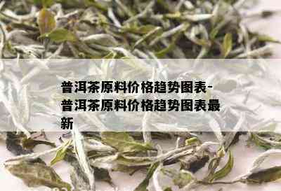 普洱茶原料价格趋势图表-普洱茶原料价格趋势图表最新