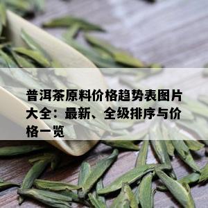 普洱茶原料价格趋势表图片大全：最新、全级排序与价格一览